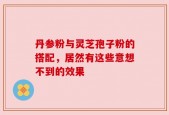 丹参粉与灵芝孢子粉的搭配，居然有这些意想不到的效果