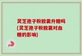 灵芝孢子粉胶囊升糖吗(灵芝孢子粉胶囊对血糖的影响)