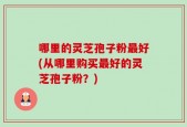 哪里的灵芝孢子粉最好(从哪里购买最好的灵芝孢子粉？)