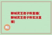 聊城灵芝孢子粉直播(聊城灵芝孢子粉实况直播)
