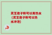 灵芝孢子粉可以用热水 (灵芝孢子粉可以热水冲泡)