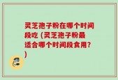 灵芝孢子粉在哪个时间段吃 (灵芝孢子粉最适合哪个时间段食用？)