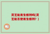 灵芝能用生根剂吗(灵芝能否使用生根剂？)