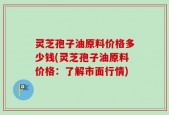 灵芝孢子油原料价格多少钱(灵芝孢子油原料价格：了解市面行情)