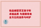 极品破壁灵芝孢子粉 卓越品质 为健康带来全方位的滋养与呵护