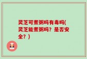 灵芝可煮粥吗有毒吗(灵芝能煮粥吗？是否安全？)