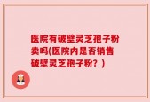 医院有破壁灵芝孢子粉卖吗(医院内是否销售破壁灵芝孢子粉？)