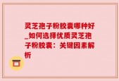 灵芝孢子粉胶囊哪种好_如何选择优质灵芝孢子粉胶囊：关键因素解析