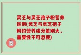 灵芝与灵芝孢子粉营养区别(灵芝与灵芝孢子粉的营养成分差别大，重要性不可忽视)
