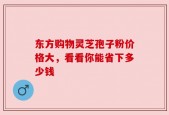 东方购物灵芝孢子粉价格大，看看你能省下多少钱