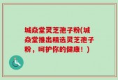 城焱堂灵芝孢子粉(城焱堂推出精选灵芝孢子粉，呵护你的健康！)