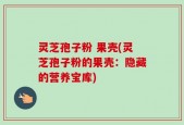 灵芝孢子粉 果壳(灵芝孢子粉的果壳：隐藏的营养宝库)