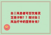 白癲风患者可否饮用灵芝孢子粉？？探讨白癲风治疗中的营养补充？