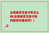 谷蓓康灵芝孢子粉怎么样(谷蓓康灵芝孢子粉的使用效果如何？)