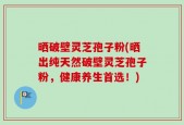 晒破壁灵芝孢子粉(晒出纯天然破壁灵芝孢子粉，健康养生首选！)