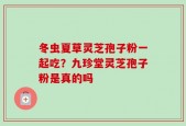 冬虫夏草灵芝孢子粉一起吃？九珍堂灵芝孢子粉是真的吗