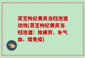 灵芝枸杞黄芪当归泡酒功效(灵芝枸杞黄芪当归泡酒：祛疲劳、补气血、增免疫)