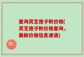 查询灵芝孢子粉价格(灵芝孢子粉价格查询，最新价格信息速递)