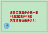 古井灵芝酒多少钱一瓶42度酒(古井42度灵芝酒售价是多少？)