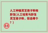 人工种植灵芝孢子粉和野生(人工培育与野生灵芝孢子粉，你选哪个？)