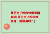 灵芝孢子粉和蜂蜜可同服吗(灵芝孢子粉和蜂蜜可一起服用吗？)
