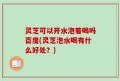 灵芝可以开水泡着喝吗百度(灵芝泡水喝有什么好处？)