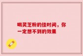 喝灵芝粉的佳时间，你一定想不到的效果
