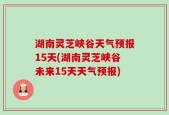 湖南灵芝峡谷天气预报15天(湖南灵芝峡谷未来15天天气预报)