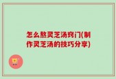 怎么熬灵芝汤窍门(制作灵芝汤的技巧分享)