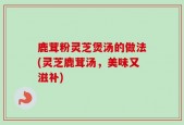 鹿茸粉灵芝煲汤的做法(灵芝鹿茸汤，美味又滋补)