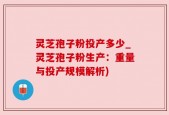 灵芝孢子粉投产多少_灵芝孢子粉生产：重量与投产规模解析)