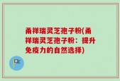 甬祥瑞灵芝孢子粉(甬祥瑞灵芝孢子粉：提升免疫力的自然选择)