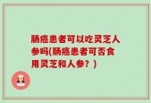 肠癌患者可以吃灵芝人参吗(肠癌患者可否食用灵芝和人参？)