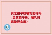 灵芝孢子粉哺乳能吃吗_灵芝孢子粉：哺乳妈妈能否食用？