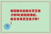新冠肺炎后能吃灵芝孢子粉吗(新冠疫情后，能否食用灵芝孢子粉？)