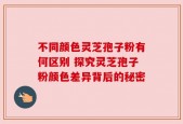 不同颜色灵芝孢子粉有何区别 探究灵芝孢子粉颜色差异背后的秘密