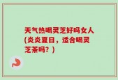 天气热喝灵芝好吗女人(炎炎夏日，适合喝灵芝茶吗？)