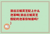 清远兰姐灵芝配上什么泡茶喝(清远兰姐灵芝搭配的泡茶你知道吗？)