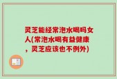 灵芝能经常泡水喝吗女人(常泡水喝有益健康，灵芝应该也不例外)