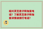 绍兴灵芝孢子粉加盟电话？了解灵芝孢子粉加盟详情请拨打电话？