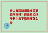 身上有脂肪瘤能吃灵芝孢子粉吗？博美幼犬脖子长个皮下脂肪瘤怎么办