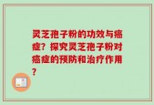 灵芝孢子粉的功效与癌症？探究灵芝孢子粉对癌症的预防和治疗作用？