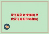灵芝菇怎么找销路(寻找灵芝菇的市场出路)