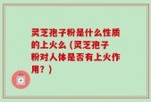 灵芝孢子粉是什么性质的上火么 (灵芝孢子粉对人体是否有上火作用？)