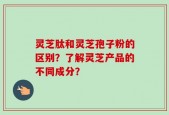 灵芝肽和灵芝孢子粉的区别？了解灵芝产品的不同成分？