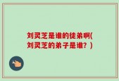 刘灵芝是谁的徒弟啊(刘灵芝的弟子是谁？)