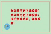 利华灵芝孢子油胶囊(利华灵芝孢子油胶囊：保护免疫系统，延缓衰老)