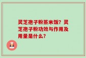 灵芝孢子粉蒸米饭？灵芝孢子粉功效与作用及用量是什么？