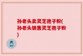 孙老头卖灵芝孢子粉(孙老头销售灵芝孢子粉)