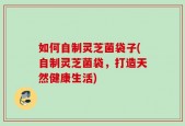 如何自制灵芝菌袋子(自制灵芝菌袋，打造天然健康生活)